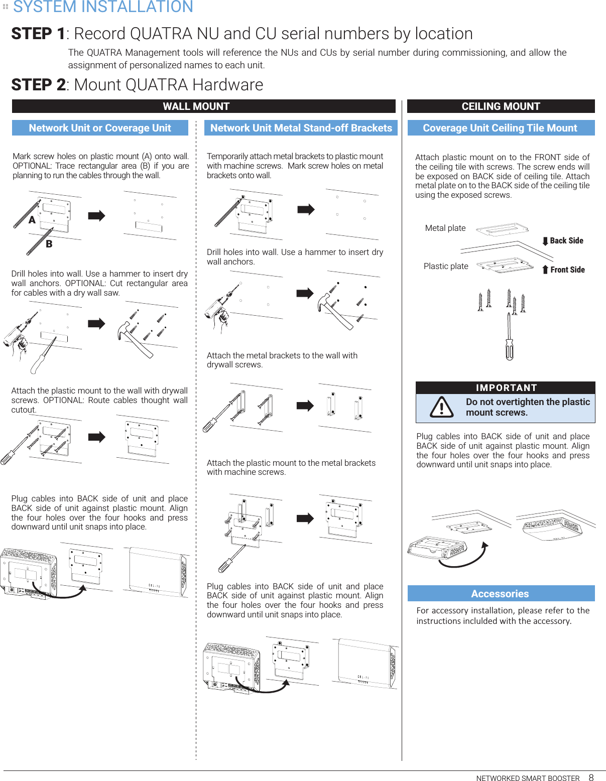 Attach plastic  mount  on to  the  FRONT side  of  the ceiling tile with screws. The screw ends will be exposed on BACK side of ceiling tile. Attach metal plate on to the BACK side of the ceiling tile using the exposed screws.Plug  cables  into  BACK  side  of  unit  and  place  BACK side of unit  against plastic mount.  Align the  four  holes  over  the  four  hooks  and  press downward until unit snaps into place.!&quot;#$%&amp;&amp;&apos;((&quot;#)$*+(,%--%,*&quot;+.$/-&apos;%(&apos;$#&apos;0&apos;#$,&quot;$,1&apos;$*+(,#2&amp;,*&quot;+($*+&amp;-2-3&apos;3$4*,1$,1&apos;$%&amp;&amp;&apos;((&quot;#)The QUATRA Management tools will reference the NUs and CUs by serial number during commissioning, and allow the assignment of personalized names to each unit.STEP 1: Record QUATRA NU and CU serial numbers by locationSTEP 2: Mount QUATRA HardwareWALL MOUNT CEILING MOUNTNetwork Unit or Coverage Unit Network Unit Metal Stand-off Brackets Coverage Unit Ceiling Tile MountAccessoriesNETWORKED SMART BOOSTER     8Drill holes into wall. Use a hammer to insert dry wall  anchors.  OPTIONAL:  Cut  rectangular  area  for cables with a dry wall saw. Attach the plastic mount to the wall with drywall screws.  OPTIONAL:  Route  cables  thought  wall cutout.Plug  cables  into  BACK  side  of  unit  and  place  BACK  side  of  unit  against  plastic  mount.  Align the  four  holes  over  the  four  hooks  and  press downward until unit snaps into place.Mark screw holes on plastic mount (A) onto wall. OPTIONAL:  Trace  rectangular  area  (B)  if  you  are planning to run the cables through the wall.Temporarily attach metal brackets to plastic mount with machine screws.  Mark screw holes on metal brackets onto wall.Drill holes into wall. Use a hammer to insert dry wall anchors.Attach the metal brackets to the wall withdrywall screws.Attach the plastic mount to the metal bracketswith machine screws.Plug  cables  into  BACK  side  of  unit  and  place  BACK  side  of  unit  against  plastic  mount.  Align the  four  holes  over  the  four  hooks  and  press downward until unit snaps into place.ABDo not overtighten the plastic mount screws.IMPORTANTFront Side Back Side Plastic plateMetal plateSYSTEM INSTALLATION
