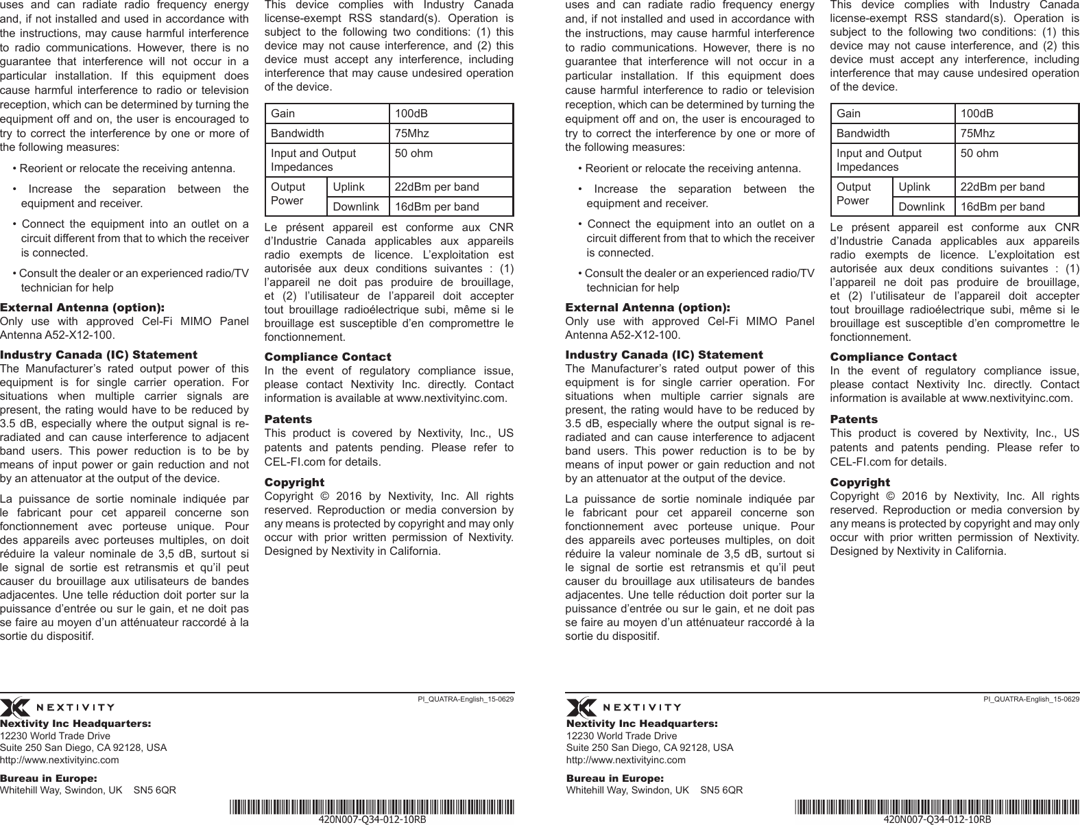 Nextivity Inc Headquarters:12230 World Trade Drive Suite 250 San Diego, CA 92128, USA http://www.nextivityinc.comBureau in Europe:Whitehill Way, Swindon, UK    SN5 6QRNextivity Inc Headquarters:12230 World Trade Drive Suite 250 San Diego, CA 92128, USA http://www.nextivityinc.comBureau in Europe:Whitehill Way, Swindon, UK    SN5 6QRPI_QUATRA-English_15-0629 PI_QUATRA-English_15-0629uses and can radiate radio frequency energy and, if not installed and used in accordance with the instructions,  may cause  harmful interference to  radio  communications.  However,  there  is  no guarantee that interference will not occur in a particular  installation.  If  this  equipment  does cause  harmful  interference  to  radio  or  television reception, which can be determined by turning the equipment off and on, the user is encouraged to try to  correct  the interference  by one or  more of the following measures:• Reorient or relocate the receiving antenna.• Increase the separation between the equipment and receiver.•  Connect  the  equipment  into  an  outlet  on  a circuit different from that to which the receiver is connected.• Consult the dealer or an experienced radio/TV technician for helpExternal Antenna (option):Only use with approved Cel-Fi MIMO Panel Antenna A52-X12-100.Industry Canada (IC) StatementThe Manufacturer’s rated output power of this equipment  is  for  single  carrier  operation.  For situations  when  multiple  carrier  signals  are present, the rating would have to be reduced by 3.5 dB,  especially where  the output  signal is  re-radiated and can cause interference to adjacent band users. This power reduction is to be by means of  input  power  or  gain  reduction  and not by an attenuator at the output of the device.La  puissance  de  sortie  nominale  indiquée  par le fabricant pour cet appareil concerne son fonctionnement  avec  porteuse  unique.  Pour des  appareils  avec  porteuses  multiples,  on  doit réduire  la  valeur  nominale  de  3,5  dB,  surtout  si le  signal  de  sortie  est  retransmis  et  qu’il  peut causer du brouillage aux utilisateurs de bandes adjacentes. Une telle réduction doit porter sur la puissance d’entrée ou sur le gain, et ne doit pas se faire au moyen d’un atténuateur raccordé à la sortie du dispositif. This  device  complies  with  Industry  Canada license-exempt  RSS  standard(s).  Operation  is subject  to  the  following  two  conditions:  (1)  this device  may  not  cause  interference,  and  (2)  this device  must  accept  any  interference,  including interference that may cause undesired operation of the device.Gain 100dBBandwidth 75MhzInput and Output Impedances50 ohmOutput PowerUplink 22dBm per bandDownlink 16dBm per bandLe  présent  appareil  est  conforme  aux  CNR d’Industrie Canada applicables aux appareils radio  exempts  de  licence.  L’exploitation  est autorisée  aux  deux  conditions  suivantes  :  (1) l’appareil ne doit pas produire de brouillage, et  (2)  l’utilisateur  de  l’appareil  doit  accepter tout  brouillage  radioélectrique  subi,  même  si  le brouillage  est  susceptible  d’en  compromettre  le fonctionnement.Compliance ContactIn  the  event  of  regulatory  compliance  issue, please contact Nextivity Inc. directly. Contact information is available at www.nextivityinc.com. PatentsThis product is covered by Nextivity, Inc., US patents and patents pending. Please refer to CEL-FI.com for details. CopyrightCopyright  ©  2016  by  Nextivity,  Inc.  All  rights reserved.  Reproduction  or  media  conversion  by any means is protected by copyright and may only occur  with  prior  written  permission  of  Nextivity. Designed by Nextivity in California.uses and can radiate radio frequency energy and, if not installed and used in accordance with the instructions,  may cause  harmful interference to  radio  communications.  However,  there  is  no guarantee that interference will not occur in a particular  installation.  If  this  equipment  does cause  harmful  interference  to  radio  or  television reception, which can be determined by turning the equipment off and on, the user is encouraged to try to  correct  the interference  by one or  more of the following measures:• Reorient or relocate the receiving antenna.• Increase the separation between the equipment and receiver.•  Connect  the  equipment  into  an  outlet  on  a circuit different from that to which the receiver is connected.• Consult the dealer or an experienced radio/TV technician for helpExternal Antenna (option):Only use with approved Cel-Fi MIMO Panel Antenna A52-X12-100.Industry Canada (IC) StatementThe Manufacturer’s rated output power of this equipment  is  for  single  carrier  operation.  For situations  when  multiple  carrier  signals  are present, the rating would have to be reduced by 3.5 dB,  especially where  the output  signal is  re-radiated and can cause interference to adjacent band users. This power reduction is to be by means of  input  power  or  gain  reduction  and not by an attenuator at the output of the device.La  puissance  de  sortie  nominale  indiquée  par le fabricant pour cet appareil concerne son fonctionnement  avec  porteuse  unique.  Pour des  appareils  avec  porteuses  multiples,  on  doit réduire  la  valeur  nominale  de  3,5  dB,  surtout  si le  signal  de  sortie  est  retransmis  et  qu’il  peut causer du brouillage aux utilisateurs de bandes adjacentes. Une telle réduction doit porter sur la puissance d’entrée ou sur le gain, et ne doit pas se faire au moyen d’un atténuateur raccordé à la sortie du dispositif. This  device  complies  with  Industry  Canada license-exempt  RSS  standard(s).  Operation  is subject  to  the  following  two  conditions:  (1)  this device  may  not  cause  interference,  and  (2)  this device  must  accept  any  interference,  including interference that may cause undesired operation of the device.Gain 100dBBandwidth 75MhzInput and Output Impedances50 ohmOutput PowerUplink 22dBm per bandDownlink 16dBm per bandLe  présent  appareil  est  conforme  aux  CNR d’Industrie Canada applicables aux appareils radio  exempts  de  licence.  L’exploitation  est autorisée  aux  deux  conditions  suivantes  :  (1) l’appareil ne doit pas produire de brouillage, et  (2)  l’utilisateur  de  l’appareil  doit  accepter tout  brouillage  radioélectrique  subi,  même  si  le brouillage  est  susceptible  d’en  compromettre  le fonctionnement.Compliance ContactIn  the  event  of  regulatory  compliance  issue, please contact Nextivity Inc. directly. Contact information is available at www.nextivityinc.com. PatentsThis product is covered by Nextivity, Inc., US patents and patents pending. Please refer to CEL-FI.com for details. CopyrightCopyright  ©  2016  by  Nextivity,  Inc.  All  rights reserved.  Reproduction  or  media  conversion  by any means is protected by copyright and may only occur  with  prior  written  permission  of  Nextivity. Designed by Nextivity in California.