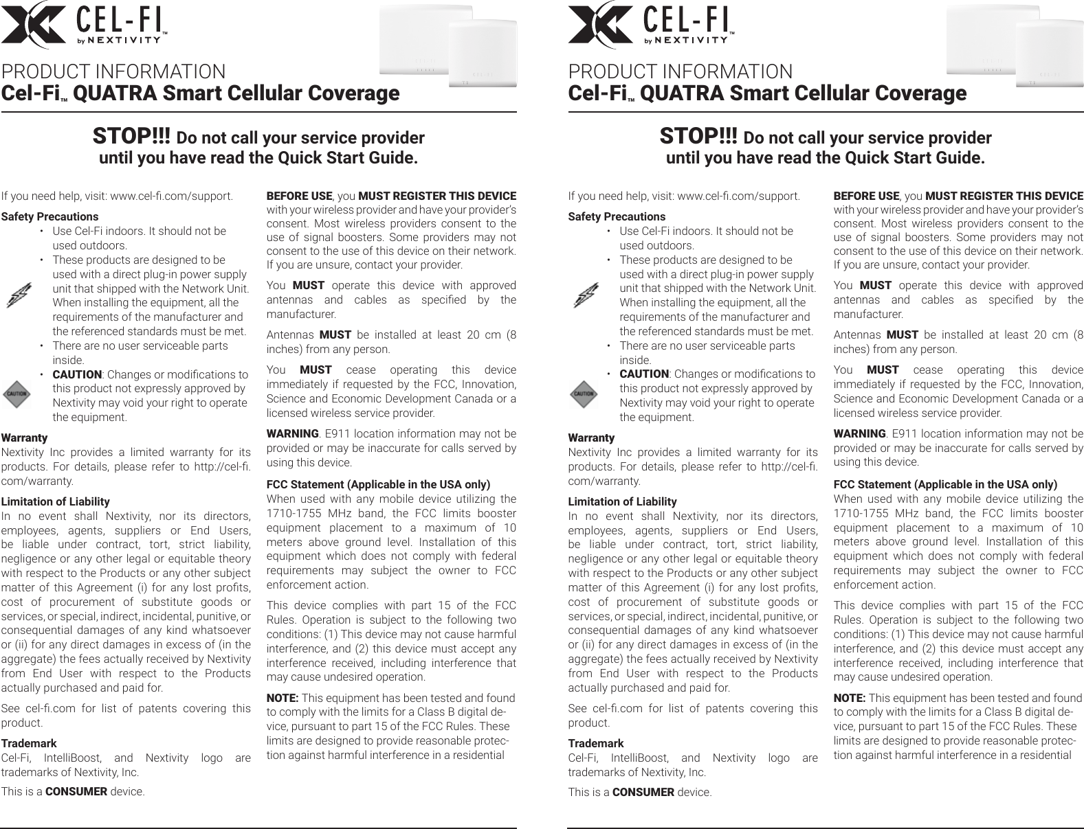 If you need help, visit: www.cel-.com/support.Safety Precautions•Use Cel-Fi indoors. It should not be used outdoors.•These products are designed to be used with a direct plug-in power supply unit that shipped with the Network Unit. When installing the equipment, all the requirements of the manufacturer and the referenced standards must be met.•There are no user serviceable parts inside.•CAUTION: Changes or modications to this product not expressly approved by Nextivity may void your right to operate the equipment.WarrantyNextivity  Inc  provides  a  limited  warranty  for  its products.  For  details,  please  refer  to  http://cel-.com/warranty.Limitation of LiabilityIn  no  event  shall  Nextivity,  nor  its  directors, employees,  agents,  suppliers  or  End  Users, be  liable  under  contract,  tort,  strict  liability, negligence or any other legal or equitable theory with respect to the Products or any other subject matter of this Agreement (i) for any lost prots, cost  of  procurement  of  substitute  goods  or services, or special, indirect, incidental, punitive, or consequential  damages  of  any  kind  whatsoever or (ii) for any direct damages in excess of (in the aggregate) the fees actually received by Nextivity from  End  User  with  respect  to  the  Products actually purchased and paid for.See  cel-.com  for  list  of  patents  covering  this product. TrademarkCel-Fi,  IntelliBoost,  and  Nextivity  logo  are trademarks of Nextivity, Inc.This is a CONSUMER device.BEFORE USE, you MUST REGISTER THIS DEVICE with your wireless provider and have your provider’s consent.  Most  wireless  providers  consent  to  the use  of  signal  boosters.  Some  providers  may  not consent to the use of this device on their network. If you are unsure, contact your provider.You  MUST  operate  this  device  with  approved antennas  and  cables  as  specied  by  the manufacturer.Antennas  MUST  be  installed  at  least  20  cm  (8 inches) from any person.You  MUST  cease  operating  this  device immediately  if  requested by  the  FCC,  Innovation, Science and Economic Development Canada or a licensed wireless service provider.WARNING. E911 location information may not be provided or may be inaccurate for calls served by using this device.FCC Statement (Applicable in the USA only) When  used  with  any  mobile  device  utilizing  the 1710-1755  MHz  band,  the  FCC  limits  booster equipment  placement  to  a  maximum  of  10 meters  above  ground  level.  Installation  of  this equipment  which  does  not  comply  with  federal requirements  may  subject  the  owner  to  FCC enforcement action.This  device  complies  with  part  15  of  the  FCC Rules.  Operation  is  subject  to  the  following  two conditions: (1) This device may not cause harmful interference, and (2) this device must accept any interference  received,  including  interference  that may cause undesired operation.NOTE: This equipment has been tested and found to comply with the limits for a Class B digital de-vice, pursuant to part 15 of the FCC Rules. These limits are designed to provide reasonable protec-tion against harmful interference in a residential If you need help, visit: www.cel-.com/support.Safety Precautions•Use Cel-Fi indoors. It should not be used outdoors.•These products are designed to be used with a direct plug-in power supply unit that shipped with the Network Unit. When installing the equipment, all the requirements of the manufacturer and the referenced standards must be met.•There are no user serviceable parts inside.•CAUTION: Changes or modications to this product not expressly approved by Nextivity may void your right to operate the equipment.WarrantyNextivity  Inc  provides  a  limited  warranty  for  its products.  For  details,  please  refer  to  http://cel-.com/warranty.Limitation of LiabilityIn  no  event  shall  Nextivity,  nor  its  directors, employees,  agents,  suppliers  or  End  Users, be  liable  under  contract,  tort,  strict  liability, negligence or any other legal or equitable theory with respect to the Products or any other subject matter of this Agreement (i) for any lost prots, cost  of  procurement  of  substitute  goods  or services, or special, indirect, incidental, punitive, or consequential  damages  of  any  kind  whatsoever or (ii) for any direct damages in excess of (in the aggregate) the fees actually received by Nextivity from  End  User  with  respect  to  the  Products actually purchased and paid for.See  cel-.com  for  list  of  patents  covering  this product. TrademarkCel-Fi,  IntelliBoost,  and  Nextivity  logo  are trademarks of Nextivity, Inc.This is a CONSUMER device.BEFORE USE, you MUST REGISTER THIS DEVICE with your wireless provider and have your provider’s consent.  Most  wireless  providers  consent  to  the use  of  signal  boosters.  Some  providers  may  not consent to the use of this device on their network. If you are unsure, contact your provider.You  MUST  operate  this  device  with  approved antennas  and  cables  as  specied  by  the manufacturer.Antennas  MUST  be  installed  at  least  20  cm  (8 inches) from any person.You  MUST  cease  operating  this  device immediately  if  requested by  the  FCC,  Innovation, Science and Economic Development Canada or a licensed wireless service provider.WARNING. E911 location information may not be provided or may be inaccurate for calls served by using this device.FCC Statement (Applicable in the USA only) When  used  with  any  mobile  device  utilizing  the 1710-1755  MHz  band,  the  FCC  limits  booster equipment  placement  to  a  maximum  of  10 meters  above  ground  level.  Installation  of  this equipment  which  does  not  comply  with  federal requirements  may  subject  the  owner  to  FCC enforcement action.This  device  complies  with  part  15  of  the  FCC Rules.  Operation  is  subject  to  the  following  two conditions: (1) This device may not cause harmful interference, and (2) this device must accept any interference  received,  including  interference  that may cause undesired operation.NOTE: This equipment has been tested and found to comply with the limits for a Class B digital de-vice, pursuant to part 15 of the FCC Rules. These limits are designed to provide reasonable protec-tion against harmful interference in a residential PRODUCT INFORMATIONCel-Fi™ QUATRA Smart Cellular CoveragePRODUCT INFORMATIONCel-Fi™ QUATRA Smart Cellular CoverageSTOP!!! Do not call your service provideruntil you have read the Quick Start Guide.STOP!!! Do not call your service provideruntil you have read the Quick Start Guide.