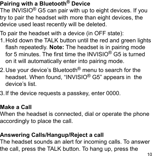 10Pairing with a Bluetooth® DeviceThe INVISIO® G5 can pair with up to eight devices. If you try to pair the headset with more than eight devices, the device used least recently will be deleted.To pair the headset with a device (in OFF state):1. Hold down the TALK button until the red and green lights    ash repeatedly. Note: The headset is in pairing mode   for 5 minutes. The rst time the INVISIO® G5 is turned   on it will automatically enter into pairing mode.2. Use your device’s Bluetooth® menu to search for the    headset. When found, “INVISIO® G5” appears in  the   device’s list.3. If the device requests a passkey, enter 0000.Make a CallWhen the headset is connected, dial or operate the phone accordingly to place the call.Answering Calls/Hangup/Reject a callThe headset sounds an alert for incoming calls. To answer the call, press the TALK button. To hang up, press the 