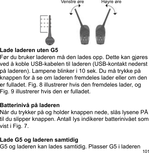 101Lade laderen uten G5Før du bruker laderen må den lades opp. Dette kan gjøres ved å koble USB-kabelen til laderen (USB-kontakt nederst på laderen). Lampene blinker i 10 sek. Du må trykke på knappen for å se om laderen fremdeles lader eller om den er fulladet. Fig. 8 illustrerer hvis den fremdeles lader, og Fig. 9 illustrerer hvis den er fulladet.Batterinivå på laderenNår du trykker på og holder knappen nede, slås lysene PÅ til du slipper knappen. Antall lys indikerer batterinivået som vist i Fig. 7.Lade G5 og laderen samtidigG5 og laderen kan lades samtidig. Plasser G5 i laderen Venstre øre Høyre øre
