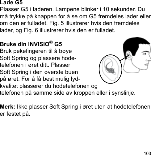 103Lade G5Plasser G5 i laderen. Lampene blinker i 10 sekunder. Du må trykke på knappen for å se om G5 fremdeles lader eller om den er fulladet. Fig. 5 illustrerer hvis den fremdeles lader, og Fig. 6 illustrerer hvis den er fulladet.Bruke din INVISIO® G5Bruk pekengeren til å bøyeSoft Spring og plassere hode-telefonen i øret ditt. Plasser Soft Spring i den øverste buen på øret. For å få best mulig lyd-kvalitet plasserer du hodetelefonen ogtelefonen på samme side av kroppen eller i synslinje.Merk: Ikke plasser Soft Spring i øret uten at hodetelefonen er festet på.