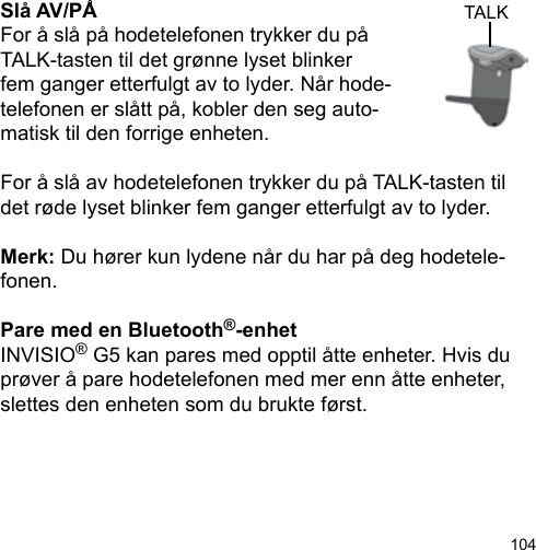 104Slå AV/PÅFor å slå på hodetelefonen trykker du påTALK-tasten til det grønne lyset blinker fem ganger etterfulgt av to lyder. Når hode-telefonen er slått på, kobler den seg auto-matisk til den forrige enheten.For å slå av hodetelefonen trykker du på TALK-tasten til det røde lyset blinker fem ganger etterfulgt av to lyder.Merk: Du hører kun lydene når du har på deg hodetele-fonen.Pare med en Bluetooth®-enhetINVISIO® G5 kan pares med opptil åtte enheter. Hvis du prøver å pare hodetelefonen med mer enn åtte enheter, slettes den enheten som du brukte først.TALK