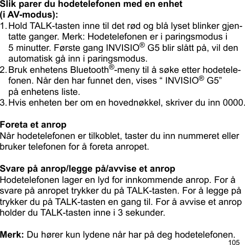 105Slik parer du hodetelefonen med en enhet (i AV-modus):1. Hold TALK-tasten inne til det rød og blå lyset blinker gjen-  tatte ganger. Merk: Hodetelefonen er i paringsmodus i   5 minutter. Første gang INVISIO® G5 blir slått på, vil den   automatisk gå inn i paringsmodus.2. Bruk enhetens Bluetooth®-meny til å søke etter hodetele-  fonen. Når den har funnet den, vises “ INVISIO® G5”   på enhetens liste.3. Hvis enheten ber om en hovednøkkel, skriver du inn 0000.Foreta et anropNår hodetelefonen er tilkoblet, taster du inn nummeret eller bruker telefonen for å foreta anropet.Svare på anrop/legge på/avvise et anropHodetelefonen lager en lyd for innkommende anrop. For å svare på anropet trykker du på TALK-tasten. For å legge på trykker du på TALK-tasten en gang til. For å avvise et anrop holder du TALK-tasten inne i 3 sekunder.Merk: Du hører kun lydene når har på deg hodetelefonen.