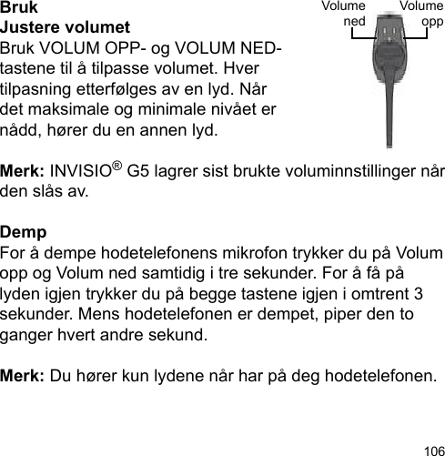 106VolumeoppVolumenedBrukJustere volumetBruk VOLUM OPP- og VOLUM NED-tastene til å tilpasse volumet. Hver tilpasning etterfølges av en lyd. Når det maksimale og minimale nivået er nådd, hører du en annen lyd.Merk: INVISIO® G5 lagrer sist brukte voluminnstillinger når den slås av.DempFor å dempe hodetelefonens mikrofon trykker du på Volum opp og Volum ned samtidig i tre sekunder. For å få på lyden igjen trykker du på begge tastene igjen i omtrent 3 sekunder. Mens hodetelefonen er dempet, piper den to ganger hvert andre sekund.Merk: Du hører kun lydene når har på deg hodetelefonen.
