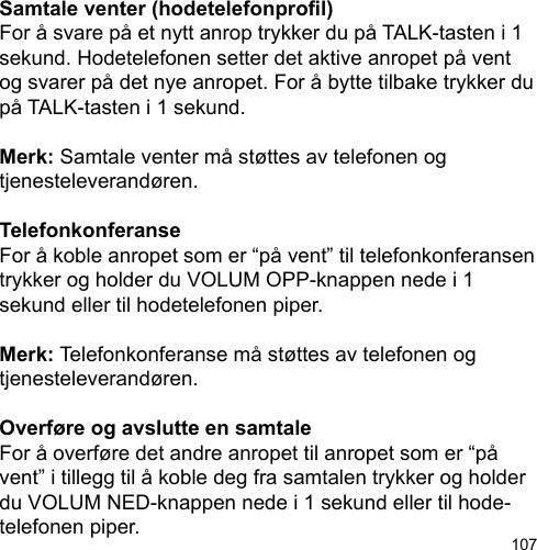 107Samtale venter (hodetelefonprol)For å svare på et nytt anrop trykker du på TALK-tasten i 1 sekund. Hodetelefonen setter det aktive anropet på vent og svarer på det nye anropet. For å bytte tilbake trykker du på TALK-tasten i 1 sekund.Merk: Samtale venter må støttes av telefonen og tjenesteleverandøren.TelefonkonferanseFor å koble anropet som er “på vent” til telefonkonferansen trykker og holder du VOLUM OPP-knappen nede i 1 sekund eller til hodetelefonen piper. Merk: Telefonkonferanse må støttes av telefonen og tjenesteleverandøren.Overføre og avslutte en samtaleFor å overføre det andre anropet til anropet som er “på vent” i tillegg til å koble deg fra samtalen trykker og holder du VOLUM NED-knappen nede i 1 sekund eller til hode-telefonen piper.