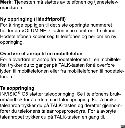 108Merk: Tjenesten må støttes av telefonen og tjenestelev-erandøren.Ny oppringing (Håndfriprol)For å ringe opp igjen til det siste oppringte nummeret holder du VOLUM NED-tasten inne i omtrent 1 sekund. Hodetelefonen kobler seg til telefonen og ber om en ny oppringing.Overføre et anrop til en mobiltelefonFor å overføre et anrop fra hodetelefonen til en mobiltele-fon trykker du to ganger på TALK-tasten for å overføre lyden til mobiltelefonen eller fra mobiltelefonen til hodetele-fonen.TaleoppringingINVISIO® G5 støtter taleoppringing. Se i telefonens bruk-erhåndbok for å ordne med taleoppringing. For å bruke taleanrop trykker du på TALK-tasten og deretter gjennom-fører du telefonens taleanropsprosedyre. For å avbryte taleanropet trykker du på TALK-tasten en gang til.