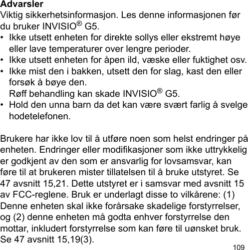 109AdvarslerViktig sikkerhetsinformasjon. Les denne informasjonen før du bruker INVISIO® G5.•  Ikke utsett enheten for direkte sollys eller ekstremt høye   eller lave temperaturer over lengre perioder.•  Ikke utsett enheten for åpen ild, væske eller fuktighet osv.•  Ikke mist den i bakken, utsett den for slag, kast den eller   forsøk å bøye den.   Røff behandling kan skade INVISIO® G5.•  Hold den unna barn da det kan være svært farlig å svelge   hodetelefonen.Brukere har ikke lov til å utføre noen som helst endringer på enheten. Endringer eller modikasjoner som ikke uttrykkelig er godkjent av den som er ansvarlig for lovsamsvar, kan føre til at brukeren mister tillatelsen til å bruke utstyret. Se 47 avsnitt 15,21. Dette utstyret er i samsvar med avsnitt 15 av FCC-reglene. Bruk er underlagt disse to vilkårene: (1) Denne enheten skal ikke forårsake skadelige forstyrrelser, og (2) denne enheten må godta enhver forstyrrelse den mottar, inkludert forstyrrelse som kan føre til uønsket bruk. Se 47 avsnitt 15,19(3).