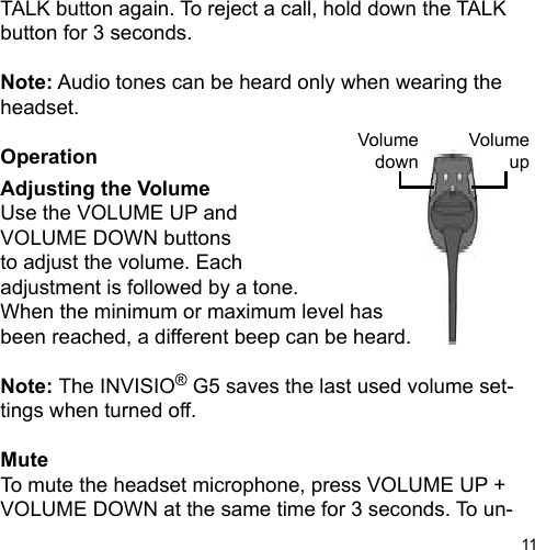 11TALK button again. To reject a call, hold down the TALK button for 3 seconds.Note: Audio tones can be heard only when wearing the headset.OperationAdjusting the VolumeUse the VOLUME UP andVOLUME DOWN buttonsto adjust the volume. Eachadjustment is followed by a tone.When the minimum or maximum level has been reached, a different beep can be heard.Note: The INVISIO® G5 saves the last used volume set-tings when turned off.MuteTo mute the headset microphone, press VOLUME UP + VOLUME DOWN at the same time for 3 seconds. To un-VolumeupVolumedown