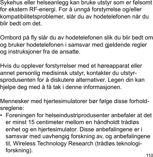 110Sykehus eller helseanlegg kan bruke utstyr som er følsomt for ekstern RF-energi. For å unngå forstyrrelse og/eller kompatibilitetsproblemer, slår du av hodetelefonen når du blir bedt om det.  Ombord på y slår du av hodetelefonen slik du blir bedt om og bruker hodetelefonen i samsvar med gjeldende regler og instruksjoner fra de ansatte.Hvis du opplever forstyrrelser med et høreapparat eller annet personlig medisinsk utstyr, kontakter du utstyr-sprodusenten for å diskutere alternativer. Legen din kan hjelpe deg med å få tak i denne informasjonen.Mennesker med hjertesimulatorer bør følge disse forhold-sreglene:•  Foreningen for helseindustriprodusenter anbefaler at det   er minst 15 centimeter mellom en håndholdt trådløs   enhet og en hjertesimulator. Disse anbefalingene er i   samsvar med uavhengig forskning av, og anbefalingene   til, Wireless Technology Research (trådløs teknologi-  forskning).