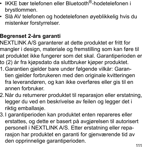 111•  IKKE bær telefonen eller Bluetooth®-hodetelefonen i   brystlommen. •  Slå AV telefonen og hodetelefonen øyeblikkelig hvis du   mistenker forstyrrelser.Begrenset 2-års garanti NEXTLINK A/S garanterer at dette produktet er fritt for mangler i design, materiale og fremstilling som kan føre til at produktet ikke fungerer som det skal. Garantiperioden er to (2) år fra kjøpsdato da sluttbruker kjøper produktet.1. Garantien gjelder bare under følgende vilkår: Garan-  tien gjelder forbrukeren med den originale kvitteringen   fra leverandøren, og kan ikke overføres eller gis til en   annen forbruker.2. Når du returnerer produktet til reparasjon eller erstatning,   legger du ved en beskrivelse av feilen og legger det i   riktig emballasje.3. I garantiperioden kan produktet enten repareres eller   erstattes, og dette er basert på avgjørelsen til autorisert   personell i NEXTLINK A/S. Etter erstatning eller repa-  rasjon har produktet en garanti for gjenværende tid av   den opprinnelige garantiperioden.