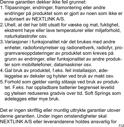 112Denne garantien dekker ikke feil grunnet:1. Tilpasninger, endringer, framontering eller andre   endringer på produktet som er gjort av noen som ikke er   autorisert av NEXTLINK A/S.2. Uhell, at det har blitt utsatt for væske og mat, fuktighet,   ekstremt høye eller lave temperaturer eller miljøforhold,   naturkatastrofer osv.3. Variasjoner i funksjonalitet når det brukes med andre   enheter, radioforstyrrelser og radionettverk, radiofyr, pro-  gramvareoppdateringer av produktet som kreves på   grunn av endringer, eller funksjonalitet av andre produk-  ter som mobiltelefoner, datamaskiner osv.4. Gal bruk av produktet, f.eks. feil installasjon, øde-  leggelse av deksler og hylster ved bruk av makt osv.5. Forhold som gjelder vanlig slitasje ved bruk av produk-  tet. F.eks. har oppladbare batterier begrenset levetid   og ytelsen reduseres gradvis over tid. Soft Springs som   ødelegges etter mye bruk.Det er ingen skriftlig eller muntlig uttrykte garantier utover denne garantien. Under ingen omstendigheter skal NEXTLINK A/S eller leverandørene holdes ansvarlig for 