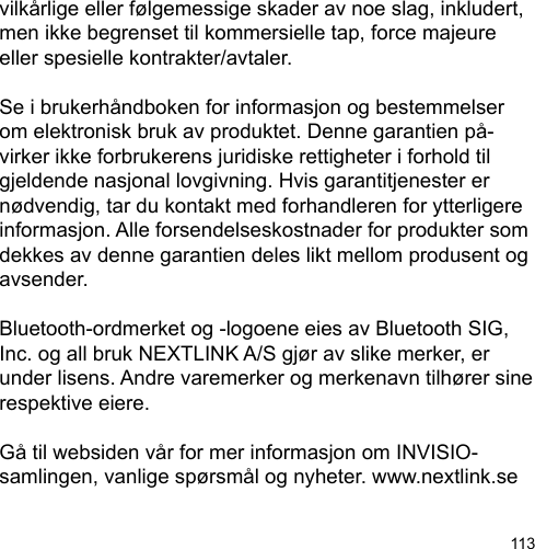 113vilkårlige eller følgemessige skader av noe slag, inkludert, men ikke begrenset til kommersielle tap, force majeure eller spesielle kontrakter/avtaler.Se i brukerhåndboken for informasjon og bestemmelser om elektronisk bruk av produktet. Denne garantien på-virker ikke forbrukerens juridiske rettigheter i forhold til gjeldende nasjonal lovgivning. Hvis garantitjenester er nødvendig, tar du kontakt med forhandleren for ytterligere informasjon. Alle forsendelseskostnader for produkter som dekkes av denne garantien deles likt mellom produsent og avsender.Bluetooth-ordmerket og -logoene eies av Bluetooth SIG, Inc. og all bruk NEXTLINK A/S gjør av slike merker, er under lisens. Andre varemerker og merkenavn tilhører sine respektive eiere.Gå til websiden vår for mer informasjon om INVISIO-samlingen, vanlige spørsmål og nyheter. www.nextlink.se