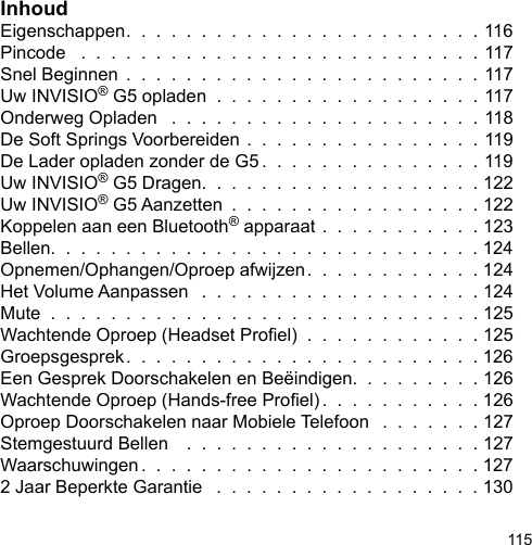 115InhoudEigenschappen.  .  .  .  .  .  .  .  .  .  .  .  .  .  .  .  .  .  .  .  .  .  .  . 116Pincode   .  .  .  .  .  .  .  .  .  .  .  .  .  .  .  .  .  .  .  .  .  .  .  .  .  .  . 117Snel Beginnen  .  .  .  .  .  .  .  .  .  .  .  .  .  .  .  .  .  .  .  .  .  .  .  . 117Uw INVISIO® G5 opladen  .  .  .  .  .  .  .  .  .  .  .  .  .  .  .  .  .  . 117Onderweg Opladen   .  .  .  .  .  .  .  .  .  .  .  .  .  .  .  .  .  .  .  .  . 118De Soft Springs Voorbereiden .  .  .  .  .  .  .  .  .  .  .  .  .  .  .  . 119De Lader opladen zonder de G5 .  .  .  .  .  .  .  .  .  .  .  .  .  .  . 119Uw INVISIO® G5 Dragen.  .  .  .  .  .  .  .  .  .  .  .  .  .  .  .  .  .  . 122Uw INVISIO® G5 Aanzetten  .  .  .  .  .  .  .  .  .  .  .  .  .  .  .  .  . 122Koppelen aan een Bluetooth® apparaat .  .  .  .  .  .  .  .  .  .  . 123Bellen.  .  .  .  .  .  .  .  .  .  .  .  .  .  .  .  .  .  .  .  .  .  .  .  .  .  .  .  . 124Opnemen/Ophangen/Oproep afwijzen.  .  .  .  .  .  .  .  .  .  .  . 124Het Volume Aanpassen   .  .  .  .  .  .  .  .  .  .  .  .  .  .  .  .  .  .  . 124Mute  .  .  .  .  .  .  .  .  .  .  .  .  .  .  .  .  .  .  .  .  .  .  .  .  .  .  .  .  . 125Wachtende Oproep (Headset Proel)  .  .  .  .  .  .  .  .  .  .  .  . 125Groepsgesprek.  .  .  .  .  .  .  .  .  .  .  .  .  .  .  .  .  .  .  .  .  .  .  . 126Een Gesprek Doorschakelen en Beëindigen.  .  .  .  .  .  .  .  . 126Wachtende Oproep (Hands-free Proel) .  .  .  .  .  .  .  .  .  .  . 126Oproep Doorschakelen naar Mobiele Telefoon   .  .  .  .  .  .  . 127Stemgestuurd Bellen    .  .  .  .  .  .  .  .  .  .  .  .  .  .  .  .  .  .  .  . 127Waarschuwingen .  .  .  .  .  .  .  .  .  .  .  .  .  .  .  .  .  .  .  .  .  .  . 1272 Jaar Beperkte Garantie   .  .  .  .  .  .  .  .  .  .  .  .  .  .  .  .  .  . 130