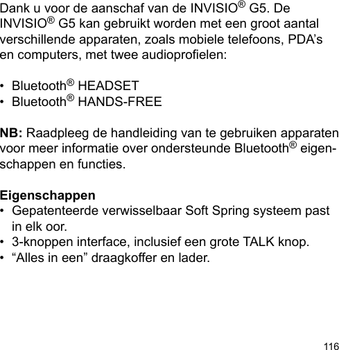 116Dank u voor de aanschaf van de INVISIO® G5. De INVISIO® G5 kan gebruikt worden met een groot aantal verschillende apparaten, zoals mobiele telefoons, PDA’s en computers, met twee audioproelen: •  Bluetooth® HEADSET•  Bluetooth® HANDS-FREENB: Raadpleeg de handleiding van te gebruiken apparaten voor meer informatie over ondersteunde Bluetooth® eigen-schappen en functies.Eigenschappen•  Gepatenteerde verwisselbaar Soft Spring systeem past    in elk oor.•  3-knoppen interface, inclusief een grote TALK knop.•  “Alles in een” draagkoffer en lader.