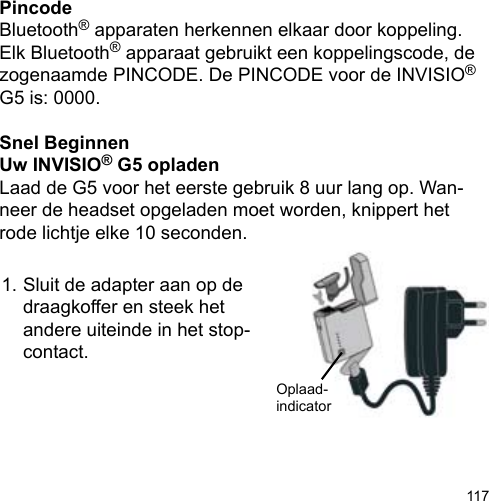 117PincodeBluetooth® apparaten herkennen elkaar door koppeling. Elk Bluetooth® apparaat gebruikt een koppelingscode, de zogenaamde PINCODE. De PINCODE voor de INVISIO® G5 is: 0000.Snel BeginnenUw INVISIO® G5 opladenLaad de G5 voor het eerste gebruik 8 uur lang op. Wan-neer de headset opgeladen moet worden, knippert het rode lichtje elke 10 seconden.1. Sluit de adapter aan op de   draagkoffer en steek het   andere uiteinde in het stop-  contact.Oplaad-indicator