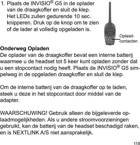 118Oplaad-contactenOnderweg OpladenDe oplader van de draagkoffer bevat een interne batterij waarmee u de headset tot 5 keer kunt opladen zonder dat u een stopcontact nodig heeft. Plaats de INVISIO® G5 sim-pelweg in de opgeladen draagkoffer en sluit de klep. Om de interne batterij van de draagkoffer op te laden, steek u deze in het stopcontact door middel van de adapter.WAARSCHUWING! Gebruik alleen de bijgeleverde op-laadmogelijkheden. Als u andere stroomvoorzieningen gebruikt, kan de batterij van de headset beschadigd raken, en is NEXTLINK A/S niet aansprakelijk.1. Plaats de INVISIO® G5 in de oplader   van de draagkoffer en sluit de klep.   Het LEDs zullen gedurende 10 sec.   knipperen. Druk op de knop om te zien   of de lader al volledig opgeladen is.