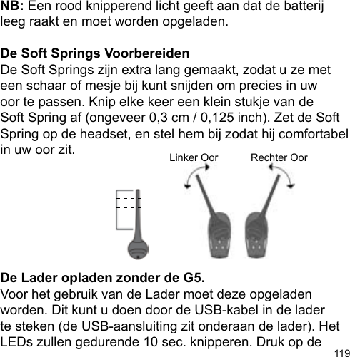 119NB: Een rood knipperend licht geeft aan dat de batterij leeg raakt en moet worden opgeladen.De Soft Springs VoorbereidenDe Soft Springs zijn extra lang gemaakt, zodat u ze met een schaar of mesje bij kunt snijden om precies in uw oor te passen. Knip elke keer een klein stukje van de Soft Spring af (ongeveer 0,3 cm / 0,125 inch). Zet de Soft Spring op de headset, en stel hem bij zodat hij comfortabel in uw oor zit.De Lader opladen zonder de G5.Voor het gebruik van de Lader moet deze opgeladen worden. Dit kunt u doen door de USB-kabel in de lader te steken (de USB-aansluiting zit onderaan de lader). Het LEDs zullen gedurende 10 sec. knipperen. Druk op de Linker Oor Rechter Oor