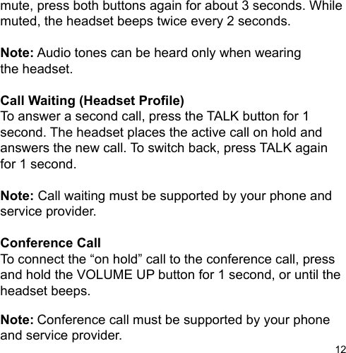 12mute, press both buttons again for about 3 seconds. While muted, the headset beeps twice every 2 seconds.Note: Audio tones can be heard only when wearingthe headset.Call Waiting (Headset Prole)To answer a second call, press the TALK button for 1 second. The headset places the active call on hold and answers the new call. To switch back, press TALK again for 1 second.Note: Call waiting must be supported by your phone and service provider.Conference CallTo connect the “on hold” call to the conference call, press and hold the VOLUME UP button for 1 second, or until the headset beeps.Note: Conference call must be supported by your phone and service provider.