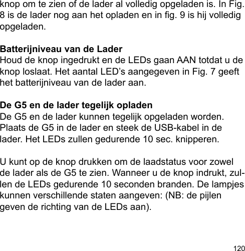 120knop om te zien of de lader al volledig opgeladen is. In Fig. 8 is de lader nog aan het opladen en in g. 9 is hij volledig opgeladen.Batterijniveau van de LaderHoud de knop ingedrukt en de LEDs gaan AAN totdat u de knop loslaat. Het aantal LED’s aangegeven in Fig. 7 geeft het batterijniveau van de lader aan.De G5 en de lader tegelijk opladenDe G5 en de lader kunnen tegelijk opgeladen worden. Plaats de G5 in de lader en steek de USB-kabel in de lader. Het LEDs zullen gedurende 10 sec. knipperen. U kunt op de knop drukken om de laadstatus voor zowel de lader als de G5 te zien. Wanneer u de knop indrukt, zul-len de LEDs gedurende 10 seconden branden. De lampjes kunnen verschillende staten aangeven: (NB: de pijlen geven de richting van de LEDs aan).