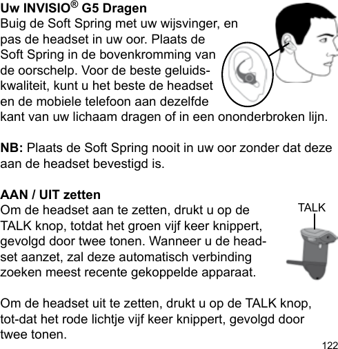 122Uw INVISIO® G5 DragenBuig de Soft Spring met uw wijsvinger, en pas de headset in uw oor. Plaats de Soft Spring in de bovenkromming vande oorschelp. Voor de beste geluids-kwaliteit, kunt u het beste de headset en de mobiele telefoon aan dezelfde kant van uw lichaam dragen of in een ononderbroken lijn.NB: Plaats de Soft Spring nooit in uw oor zonder dat deze aan de headset bevestigd is.AAN / UIT zettenOm de headset aan te zetten, drukt u op de TALK knop, totdat het groen vijf keer knippert, gevolgd door twee tonen. Wanneer u de head-set aanzet, zal deze automatisch verbinding zoeken meest recente gekoppelde apparaat.Om de headset uit te zetten, drukt u op de TALK knop, tot-dat het rode lichtje vijf keer knippert, gevolgd door twee tonen. TALK