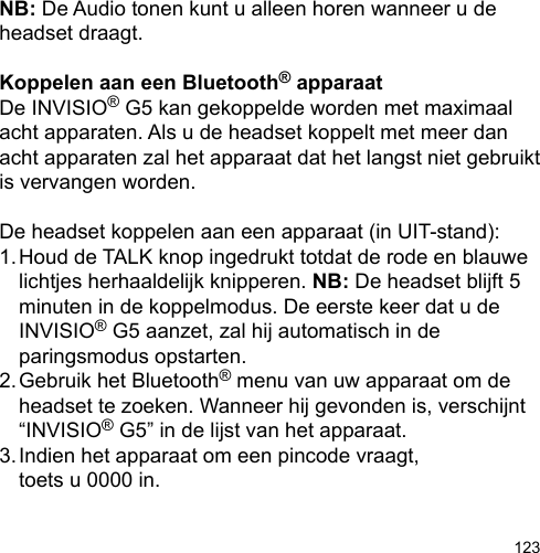 123NB: De Audio tonen kunt u alleen horen wanneer u de headset draagt.Koppelen aan een Bluetooth® apparaatDe INVISIO® G5 kan gekoppelde worden met maximaal acht apparaten. Als u de headset koppelt met meer dan acht apparaten zal het apparaat dat het langst niet gebruikt is vervangen worden. De headset koppelen aan een apparaat (in UIT-stand):1. Houd de TALK knop ingedrukt totdat de rode en blauwe   lichtjes herhaaldelijk knipperen. NB: De headset blijft 5   minuten in de koppelmodus. De eerste keer dat u de   INVISIO® G5 aanzet, zal hij automatisch in de  paringsmodus opstarten.2. Gebruik het Bluetooth® menu van uw apparaat om de   headset te zoeken. Wanneer hij gevonden is, verschijnt   “INVISIO® G5” in de lijst van het apparaat.3. Indien het apparaat om een pincode vraagt,   toets u 0000 in.