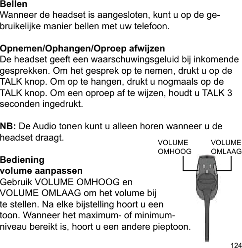 124BellenWanneer de headset is aangesloten, kunt u op de ge-bruikelijke manier bellen met uw telefoon.Opnemen/Ophangen/Oproep afwijzenDe headset geeft een waarschuwingsgeluid bij inkomende gesprekken. Om het gesprek op te nemen, drukt u op de TALK knop. Om op te hangen, drukt u nogmaals op de TALK knop. Om een oproep af te wijzen, houdt u TALK 3 seconden ingedrukt.NB: De Audio tonen kunt u alleen horen wanneer u de headset draagt.Bedieningvolume aanpassenGebruik VOLUME OMHOOG en VOLUME OMLAAG om het volume bij te stellen. Na elke bijstelling hoort u een toon. Wanneer het maximum- of minimum-niveau bereikt is, hoort u een andere pieptoon.VOLUME OMLAAGVOLUME OMHOOG