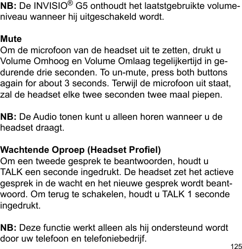 125NB: De INVISIO® G5 onthoudt het laatstgebruikte volume-niveau wanneer hij uitgeschakeld wordt.MuteOm de microfoon van de headset uit te zetten, drukt uVolume Omhoog en Volume Omlaag tegelijkertijd in ge-durende drie seconden. To un-mute, press both buttons again for about 3 seconds. Terwijl de microfoon uit staat, zal de headset elke twee seconden twee maal piepen.NB: De Audio tonen kunt u alleen horen wanneer u de headset draagt.Wachtende Oproep (Headset Proel)Om een tweede gesprek te beantwoorden, houdt u TALK een seconde ingedrukt. De headset zet het actieve gesprek in de wacht en het nieuwe gesprek wordt beant-woord. Om terug te schakelen, houdt u TALK 1 seconde ingedrukt.NB: Deze functie werkt alleen als hij ondersteund wordt door uw telefoon en telefoniebedrijf.