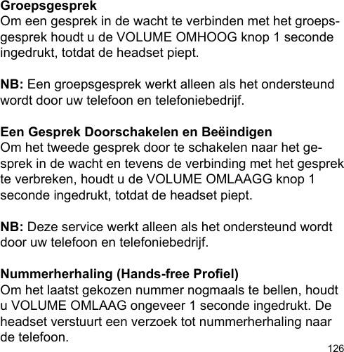 126GroepsgesprekOm een gesprek in de wacht te verbinden met het groeps-gesprek houdt u de VOLUME OMHOOG knop 1 seconde ingedrukt, totdat de headset piept. NB: Een groepsgesprek werkt alleen als het ondersteund wordt door uw telefoon en telefoniebedrijf.Een Gesprek Doorschakelen en BeëindigenOm het tweede gesprek door te schakelen naar het ge-sprek in de wacht en tevens de verbinding met het gesprek te verbreken, houdt u de VOLUME OMLAAGG knop 1 seconde ingedrukt, totdat de headset piept.NB: Deze service werkt alleen als het ondersteund wordt door uw telefoon en telefoniebedrijf.Nummerherhaling (Hands-free Proel)Om het laatst gekozen nummer nogmaals te bellen, houdt u VOLUME OMLAAG ongeveer 1 seconde ingedrukt. De headset verstuurt een verzoek tot nummerherhaling naar de telefoon.