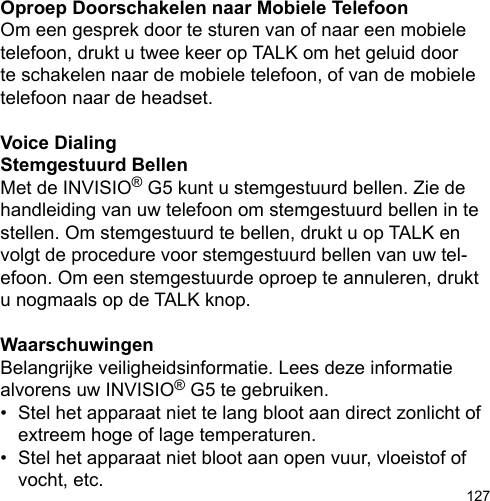 127Oproep Doorschakelen naar Mobiele TelefoonOm een gesprek door te sturen van of naar een mobiele telefoon, drukt u twee keer op TALK om het geluid door te schakelen naar de mobiele telefoon, of van de mobiele telefoon naar de headset.Voice DialingStemgestuurd BellenMet de INVISIO® G5 kunt u stemgestuurd bellen. Zie de handleiding van uw telefoon om stemgestuurd bellen in te stellen. Om stemgestuurd te bellen, drukt u op TALK en volgt de procedure voor stemgestuurd bellen van uw tel-efoon. Om een stemgestuurde oproep te annuleren, drukt u nogmaals op de TALK knop.WaarschuwingenBelangrijke veiligheidsinformatie. Lees deze informatie alvorens uw INVISIO® G5 te gebruiken.•  Stel het apparaat niet te lang bloot aan direct zonlicht of   extreem hoge of lage temperaturen.•  Stel het apparaat niet bloot aan open vuur, vloeistof of   vocht, etc.