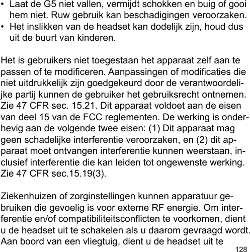 128•  Laat de G5 niet vallen, vermijdt schokken en buig of gooi   hem niet. Ruw gebruik kan beschadigingen veroorzaken.•  Het inslikken van de headset kan dodelijk zijn, houd dus   uit de buurt van kinderen.Het is gebruikers niet toegestaan het apparaat zelf aan te passen of te modiceren. Aanpassingen of modicaties die niet uitdrukkelijk zijn goedgekeurd door de verantwoordeli-jke partij kunnen de gebruiker het gebruiksrecht ontnemen.Zie 47 CFR sec. 15.21. Dit apparaat voldoet aan de eisen van deel 15 van de FCC reglementen. De werking is onder-hevig aan de volgende twee eisen: (1) Dit apparaat mag geen schadelijke interferentie veroorzaken, en (2) dit ap-paraat moet ontvangen interferentie kunnen weerstaan, in-clusief interferentie die kan leiden tot ongewenste werking. Zie 47 CFR sec.15.19(3).Ziekenhuizen of zorginstellingen kunnen apparatuur ge-bruiken die gevoelig is voor externe RF energie. Om inter-ferentie en/of compatibiliteitsconicten te voorkomen, dient u de headset uit te schakelen als u daarom gevraagd wordt.Aan boord van een vliegtuig, dient u de headset uit te 