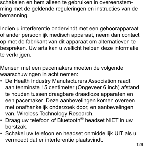 129schakelen en hem alleen te gebruiken in overeenstem-ming met de geldende reguleringen en instructies van de bemanning.Indien u interferentie ondervindt met een gehoorapparaat of ander persoonlijk medisch apparaat, neem dan contact op met de fabrikant van dit apparaat om alternatieven te bespreken. Uw arts kan u wellicht helpen deze informatie te verkrijgen.Mensen met een pacemakers moeten de volgende waarschuwingen in acht nemen:•  De Health Industry Manufacturers Association raadt   aan tenminste 15 centimeter (Ongeveer 6 inch) afstand   te houden tussen draagbare draadloze apparaten en   een pacemaker. Deze aanbevelingen komen overeen   met onafhankelijk onderzoek door, en aanbevelingen   van, Wireless Technology Research.•  Draag uw telefoon of Bluetooth® headset NIET in uw   borstzak.•  Schakel uw telefoon en headset onmiddellijk UIT als u   vermoedt dat er interferentie plaatsvindt.