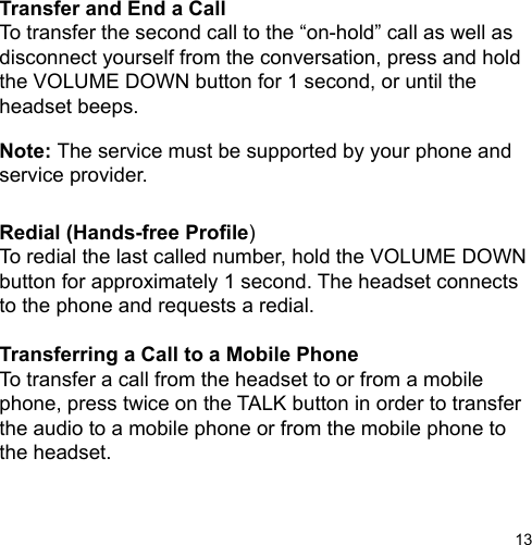 13Transfer and End a CallTo transfer the second call to the “on-hold” call as well asdisconnect yourself from the conversation, press and holdthe VOLUME DOWN button for 1 second, or until the headset beeps.Note: The service must be supported by your phone and service provider.Redial (Hands-free Prole)To redial the last called number, hold the VOLUME DOWN button for approximately 1 second. The headset connects to the phone and requests a redial.Transferring a Call to a Mobile PhoneTo transfer a call from the headset to or from a mobile phone, press twice on the TALK button in order to transfer the audio to a mobile phone or from the mobile phone to the headset.