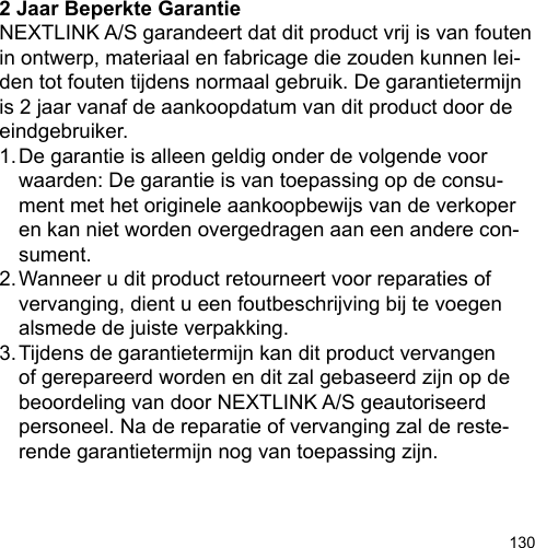 1302 Jaar Beperkte GarantieNEXTLINK A/S garandeert dat dit product vrij is van fouten in ontwerp, materiaal en fabricage die zouden kunnen lei-den tot fouten tijdens normaal gebruik. De garantietermijn is 2 jaar vanaf de aankoopdatum van dit product door de eindgebruiker.1. De garantie is alleen geldig onder de volgende voor  waarden: De garantie is van toepassing op de consu-  ment met het originele aankoopbewijs van de verkoper   en kan niet worden overgedragen aan een andere con-  sument.2. Wanneer u dit product retourneert voor reparaties of   vervanging, dient u een foutbeschrijving bij te voegen   alsmede de juiste verpakking.3. Tijdens de garantietermijn kan dit product vervangen   of gerepareerd worden en dit zal gebaseerd zijn op de  beoordeling van door NEXTLINK A/S geautoriseerd   personeel. Na de reparatie of vervanging zal de reste-  rende garantietermijn nog van toepassing zijn.