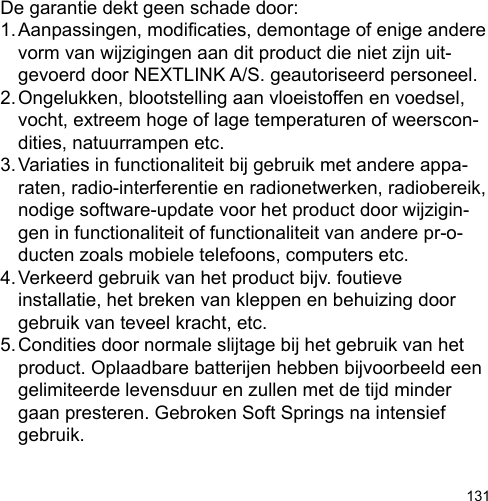 131De garantie dekt geen schade door:1. Aanpassingen, modicaties, demontage of enige andere   vorm van wijzigingen aan dit product die niet zijn uit-  gevoerd door NEXTLINK A/S. geautoriseerd personeel.2. Ongelukken, blootstelling aan vloeistoffen en voedsel,   vocht, extreem hoge of lage temperaturen of weerscon-  dities, natuurrampen etc.3. Variaties in functionaliteit bij gebruik met andere appa-  raten, radio-interferentie en radionetwerken, radiobereik,   nodige software-update voor het product door wijzigin-  gen in functionaliteit of functionaliteit van andere pr-o-  ducten zoals mobiele telefoons, computers etc.4. Verkeerd gebruik van het product bijv. foutieve   installatie, het breken van kleppen en behuizing door   gebruik van teveel kracht, etc.5. Condities door normale slijtage bij het gebruik van het   product. Oplaadbare batterijen hebben bijvoorbeeld een   gelimiteerde levensduur en zullen met de tijd minder   gaan presteren. Gebroken Soft Springs na intensief   gebruik.