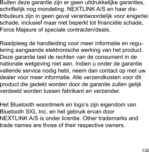 132Buiten deze garantie zijn er geen uitdrukkelijke garanties, schriftelijk nog mondeling. NEXTLINK A/S en haar dis-tributeurs zijn in geen geval verantwoordelijk voor enigerlei schade, inclusief maar niet beperkt tot nanciële schade, Force Majeure of speciale contracten/deals.Raadpleeg de handleiding voor meer informatie en regu-lering aangaande elektronische werking van het product. Deze garantie tast de rechten van de consument in de nationale wetgeving niet aan. Indien u onder de garantie vallende service nodig hebt, neem dan contact op met uw dealer voor meer informatie. Alle verzendkosten voor dit product die gedekt worden door de garantie zullen gelijk verdeeld worden tussen fabrikant en verzender.Het Bluetooth woordmerk en logo’s zijn eigendom van Bluetooth SIG, Inc. en het gebruik ervan door NEXTLINK A/S is onder licentie. Other trademarks and trade names are those of their respective owners.