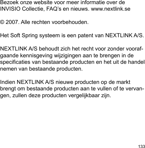 133Bezoek onze website voor meer informatie over de INVISIO Collectie, FAQ’s en nieuws. www.nextlink.se© 2007. Alle rechten voorbehouden.Het Soft Spring systeem is een patent van NEXTLINK A/S. NEXTLINK A/S behoudt zich het recht voor zonder vooraf-gaande kennisgeving wijzigingen aan te brengen in de specicaties van bestaande producten en het uit de handel nemen van bestaande producten. Indien NEXTLINK A/S nieuwe producten op de markt brengt om bestaande producten aan te vullen of te vervan-gen, zullen deze producten vergelijkbaar zijn.