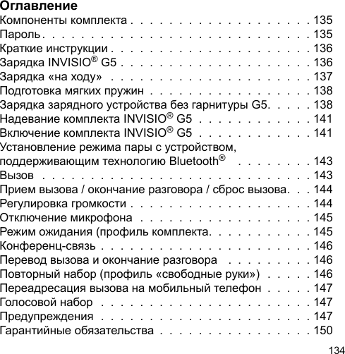 134ОглавлениеКомпоненты комплекта .  .  .  .  .  .  .  .  .  .  .  .  .  .  .  .  .  .  . 135Пароль .  .  .  .  .  .  .  .  .  .  .  .  .  .  .  .  .  .  .  .  .  .  .  .  .  .  .  . 135Краткие инструкции .  .  .  .  .  .  .  .  .  .  .  .  .  .  .  .  .  .  .  .  . 136Зарядка INVISIO® G5 .  .  .  .  .  .  .  .  .  .  .  .  .  .  .  .  .  .  .  . 136Зарядка «на ходу»   .  .  .  .  .  .  .  .  .  .  .  .  .  .  .  .  .  .  .  .  . 137Подготовка мягких пружин  .  .  .  .  .  .  .  .  .  .  .  .  .  .  .  .  . 138Зарядка зарядного устройства без гарнитуры G5.  .  .  .  . 138Надевание комплекта INVISIO® G5  .  .  .  .  .  .  .  .  .  .  .  . 141Включение комплекта INVISIO® G5  .  .  .  .  .  .  .  .  .  .  .  . 141Установление режима пары с устройством, поддерживающим технологию Bluetooth®    .  .  .  .  .  .  .  . 143Вызов  .  .  .  .  .  .  .  .  .  .  .  .  .  .  .  .  .  .  .  .  .  .  .  .  .  .  .  . 143Прием вызова / окончание разговора / сброс вызова.  .  . 144Регулировка громкости .  .  .  .  .  .  .  .  .  .  .  .  .  .  .  .  .  .  . 144Отключение микрофона  .  .  .  .  .  .  .  .  .  .  .  .  .  .  .  .  .  . 145Режим ожидания (профиль комплекта.  .  .  .  .  .  .  .  .  .  . 145Конференц-связь  .  .  .  .  .  .  .  .  .  .  .  .  .  .  .  .  .  .  .  .  .  . 146Перевод вызова и окончание разговора   .  .  .  .  .  .  .  .  . 146Повторный набор (профиль «свободные руки»)  .  .  .  .  . 146Переадресация вызова на мобильный телефон  .  .  .  .  . 147Голосовой набор  .  .  .  .  .  .  .  .  .  .  .  .  .  .  .  .  .  .  .  .  .  . 147Предупреждения  .  .  .  .  .  .  .  .  .  .  .  .  .  .  .  .  .  .  .  .  .  . 147Гарантийные обязательства  .  .  .  .  .  .  .  .  .  .  .  .  .  .  .  . 150