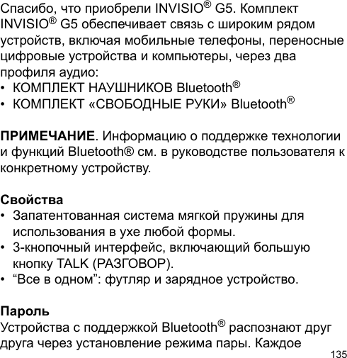 135Спасибо, что приобрели INVISIO® G5. Комплект INVISIO® G5 обеспечивает связь с широким рядом устройств, включая мобильные телефоны, переносные цифровые устройства и компьютеры, через два профиля аудио: •  КОМПЛЕКТ НАУШНИКОВ Bluetooth®•  КОМПЛЕКТ «СВОБОДНЫЕ РУКИ» Bluetooth®ПРИМЕЧАНИЕ. Информацию о поддержке технологии и функций Bluetooth® см. в руководстве пользователя к конкретному устройству.Свойства•  Запатентованная система мягкой пружины для   использования в ухе любой формы.•  3-кнопочный интерфейс, включающий большую   кнопку TALK (РАЗГОВОР).•  “Все в одном”: футляр и зарядное устройство.ПарольУстройства с поддержкой Bluetooth® распознают друг друга через установление режима пары. Каждое 