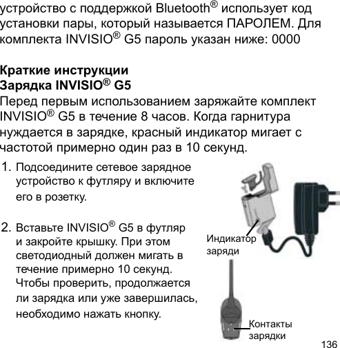 136устройство с поддержкой Bluetooth® использует код установки пары, который называется ПАРОЛЕМ. Для комплекта INVISIO® G5 пароль указан ниже: 0000Краткие инструкцииЗарядка INVISIO® G5Перед первым использованием заряжайте комплект INVISIO® G5 в течение 8 часов. Когда гарнитура нуждается в зарядке, красный индикатор мигает с частотой примерно один раз в 10 секунд.1. Подсоедините сетевое зарядное  устройство к футляру и включите   его в розетку.2. Вставьте INVISIO® G5 в футляр  и закройте крышку. При этом   светодиодный должен мигать в   течение примерно 10 секунд.   Чтобы проверить, продолжается   ли зарядка или уже завершилась,  необходимо нажать кнопку. Контакты зарядки Индикатор заряди 