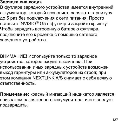 137Зарядка «на ходу»В футляре зарядного устройства имеется внутренний аккумулятор, который позволяет  заряжать гарнитуру до 5 раз без подключения к сети питания. Просто вставьте INVISIO® G5 в футляр и закройте крышку. Чтобы зарядить встроенную батарею футляра, подключите его к розетке с помощью сетевого зарядного устройства.ВНИМАНИЕ! Используйте только то зарядное устройство, которое входит в комплект. При использовании иных зарядных устройств возможен выход гарнитуры или аккумуляторов из строя; при этом компания NEXTLINK A/S снимает с себя всякую ответственность.Примечание: красный мигающий индикатор является признаком разряженного аккумулятора, и его следует подзарядить.