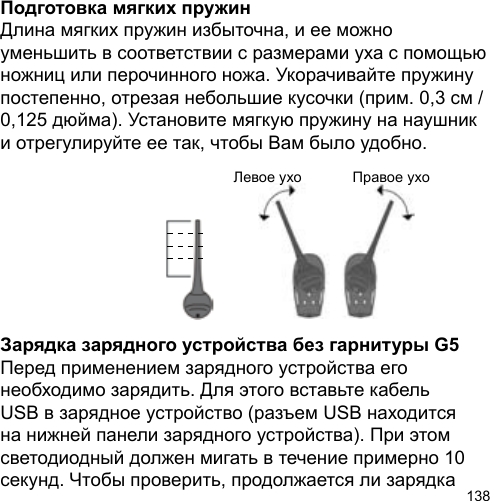 138Подготовка мягких пружинДлина мягких пружин избыточна, и ее можно уменьшить в соответствии с размерами уха с помощью ножниц или перочинного ножа. Укорачивайте пружину постепенно, отрезая небольшие кусочки (прим. 0,3 см / 0,125 дюйма). Установите мягкую пружину на наушник и отрегулируйте ее так, чтобы Вам было удобно.Зарядка зарядного устройства без гарнитуры G5Перед применением зарядного устройства его необходимо зарядить. Для этого вставьте кабель USB в зарядное устройство (разъем USB находится на нижней панели зарядного устройства). При этом светодиодный должен мигать в течение примерно 10 секунд. Чтобы проверить, продолжается ли зарядка Левое ухо Правое yxo