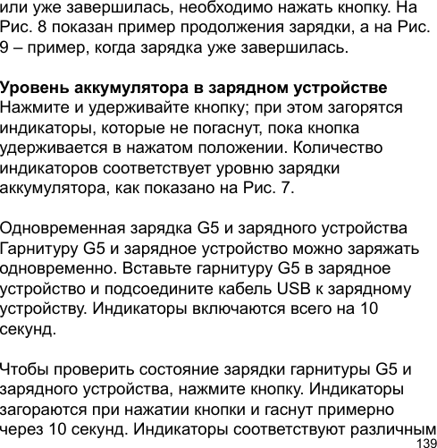 139или уже завершилась, необходимо нажать кнопку. На Рис. 8 показан пример продолжения зарядки, а на Рис. 9 – пример, когда зарядка уже завершилась.Уровень аккумулятора в зарядном устройствеНажмите и удерживайте кнопку; при этом загорятся индикаторы, которые не погаснут, пока кнопка удерживается в нажатом положении. Количество индикаторов соответствует уровню зарядки аккумулятора, как показано на Рис. 7.Одновременная зарядка G5 и зарядного устройстваГарнитуру G5 и зарядное устройство можно заряжать одновременно. Вставьте гарнитуру G5 в зарядное устройство и подсоедините кабель USB к зарядному устройству. Индикаторы включаются всего на 10 секунд. Чтобы проверить состояние зарядки гарнитуры G5 и зарядного устройства, нажмите кнопку. Индикаторы загораются при нажатии кнопки и гаснут примерно через 10 секунд. Индикаторы соответствуют различным 