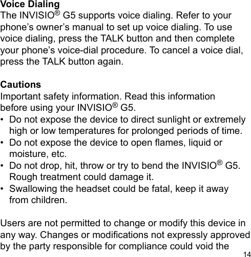 14Voice DialingThe INVISIO® G5 supports voice dialing. Refer to your phone’s owner’s manual to set up voice dialing. To use voice dialing, press the TALK button and then complete your phone’s voice-dial procedure. To cancel a voice dial, press the TALK button again.CautionsImportant safety information. Read this informationbefore using your INVISIO® G5.•  Do not expose the device to direct sunlight or extremely    high or low temperatures for prolonged periods of time.•  Do not expose the device to open ames, liquid or   moisture, etc.•  Do not drop, hit, throw or try to bend the INVISIO® G5.   Rough treatment could damage it.•  Swallowing the headset could be fatal, keep it away  from children.Users are not permitted to change or modify this device in any way. Changes or modications not expressly approved by the party responsible for compliance could void the 