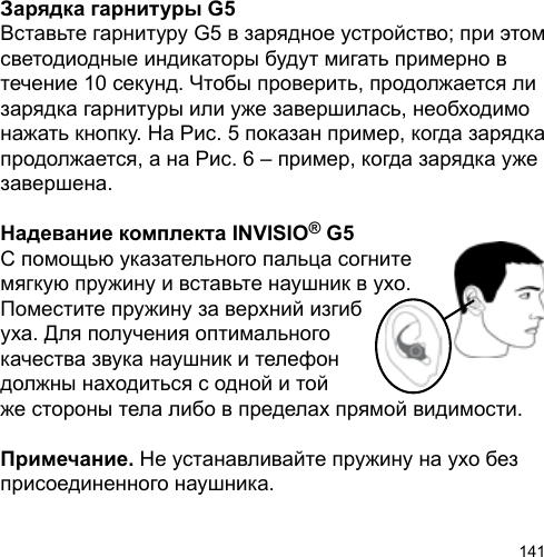 141Зарядка гарнитуры G5Вставьте гарнитуру G5 в зарядное устройство; при этом светодиодные индикаторы будут мигать примерно в течение 10 секунд. Чтобы проверить, продолжается ли зарядка гарнитуры или уже завершилась, необходимо нажать кнопку. На Рис. 5 показан пример, когда зарядка продолжается, а на Рис. 6 – пример, когда зарядка уже завершена.Надевание комплекта INVISIO® G5С помощью указательного пальца согнитемягкую пружину и вставьте наушник в ухо. Поместите пружину за верхний изгиб уха. Для получения оптимального качества звука наушник и телефон должны находиться с одной и той же стороны тела либо в пределах прямой видимости.Примечание. Не устанавливайте пружину на ухо без присоединенного наушника.