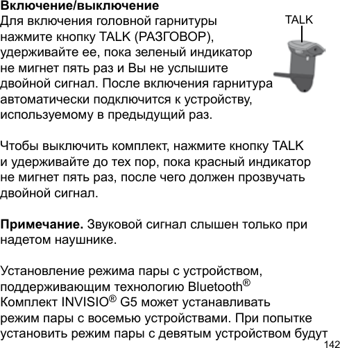 142TALKВключение/выключениеДля включения головной гарнитуры нажмите кнопку TALK (РАЗГОВОР), удерживайте ее, пока зеленый индикатор не мигнет пять раз и Вы не услышите двойной сигнал. После включения гарнитура автоматически подключится к устройству, используемому в предыдущий раз.Чтобы выключить комплект, нажмите кнопку TALK и удерживайте до тех пор, пока красный индикатор не мигнет пять раз, после чего должен прозвучать двойной сигнал.Примечание. Звуковой сигнал слышен только при надетом наушнике.Установление режима пары с устройством, поддерживающим технологию Bluetooth® Комплект INVISIO® G5 может устанавливать режим пары с восемью устройствами. При попытке установить режим пары с девятым устройством будут 