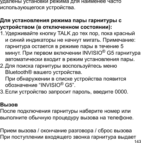 143удалены установки режима для наименее часто использующегося устройства. Для установления режима пары гарнитуры с устройством (в отключенном состоянии):1. Удерживайте кнопку TALK до тех пор, пока красный   и синий индикаторы не начнут мигать. Примечание:   гарнитура остается в режиме пары в течение 5   минут. При первом включении INVISIO® G5 гарнитура   автоматически входит в режим установления пары.2. Для поиска гарнитуры воспользуйтесь меню   Bluetooth® вашего устройства.   При обнаружении в списке устройства появится   обозначение “INVISIO® G5”.3. Если устройство запросит пароль, введите 0000.ВызовПосле подключения гарнитуры наберите номер или выполните обычную процедуру вызова на телефоне.Прием вызова / окончание разговора / сброс вызоваПри поступлении входящего звонка гарнитура выдает 