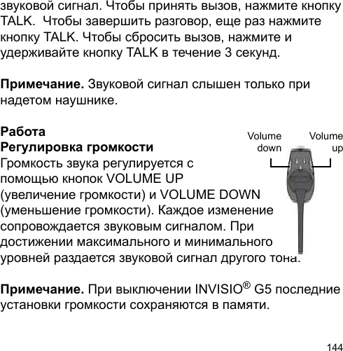 144звуковой сигнал. Чтобы принять вызов, нажмите кнопку TALK.  Чтобы завершить разговор, еще раз нажмите кнопку TALK. Чтобы сбросить вызов, нажмите и удерживайте кнопку TALK в течение 3 секунд.Примечание. Звуковой сигнал слышен только при надетом наушнике.РаботаРегулировка громкости Громкость звука регулируется с помощью кнопок VOLUME UP (увеличение громкости) и VOLUME DOWN (уменьшение громкости). Каждое изменение сопровождается звуковым сигналом. При достижении максимального и минимального уровней раздается звуковой сигнал другого тона.Примечание. При выключении INVISIO® G5 последние установки громкости сохраняются в памяти.VolumeupVolumedown