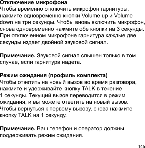 145Отключение микрофонаЧтобы временно отключить микрофон гарнитуры, нажмите одновременно кнопки Volume up и Volume down на три секунды. Чтобы вновь включить микрофон, снова одновременно нажмите обе кнопки на 3 секунды. При отключенном микрофоне гарнитура каждые две секунды издает двойной звуковой сигнал. Примечание. Звуковой сигнал слышен только в том случае, если гарнитура надета.Режим ожидания (профиль комплекта)Чтобы ответить на новый вызов во время разговора, нажмите и удерживайте кнопку TALK в течение 1 секунды. Текущий вызов переводится в режим ожидания, и вы можете ответить на новый вызов. Чтобы вернуться к первому вызову, снова нажмите кнопку TALK на 1 секунду.Примечание. Ваш телефон и оператор должны поддерживать режим ожидания.