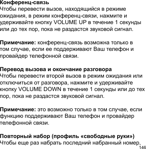 146Конференц-связьЧтобы перевести вызов, находящийся в режиме ожидания, в режим конференц-связи, нажмите и удерживайте кнопку VOLUME UP в течение 1 секунды или до тех пор, пока не раздастся звуковой сигнал. Примечание: конференц-связь возможна только в том случае, если ее поддерживают Ваш телефон и провайдер телефонной связи.Перевод вызова и окончание разговораЧтобы перевести второй вызов в режим ожидания или отключиться от разговора, нажмите и удерживайте кнопку VOLUME DOWN в течение 1 секунды или до тех пор, пока не раздастся звуковой сигнал.Примечание: это возможно только в том случае, если функцию поддерживают Ваш телефон и провайдер телефонной связи.Повторный набор (профиль «свободные руки»)Чтобы еще раз набрать последний набранный номер, 